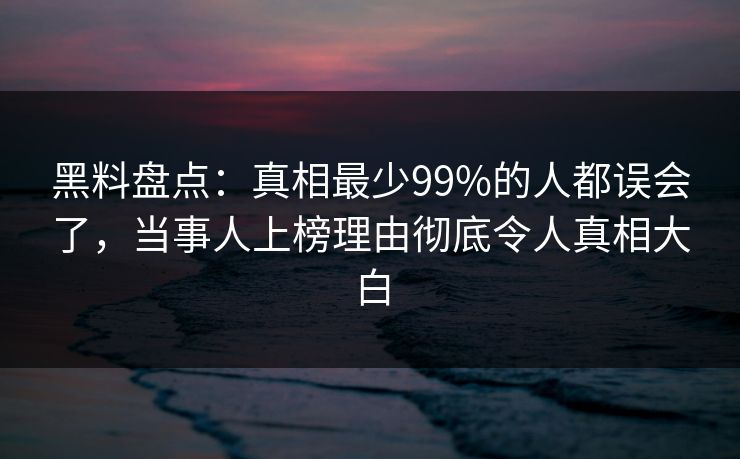 黑料盘点：真相最少99%的人都误会了，当事人上榜理由彻底令人真相大白