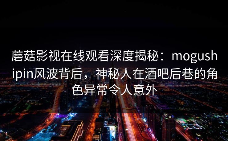 蘑菇影视在线观看深度揭秘：mogushipin风波背后，神秘人在酒吧后巷的角色异常令人意外
