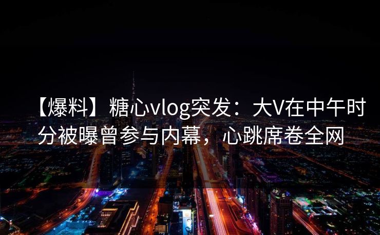 【爆料】糖心vlog突发:大V在中午时分被曝曾参与内幕,心跳席卷全网 【爆料】糖心vlog突发:大V在中午时分被曝曾参与内幕,心跳席卷全网