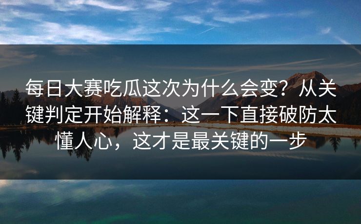 每日大赛吃瓜这次为什么会变？从关键判定开始解释：这一下直接破防太懂人心，这才是最关键的一步