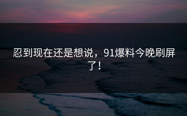 忍到现在还是想说，91爆料今晚刷屏了！