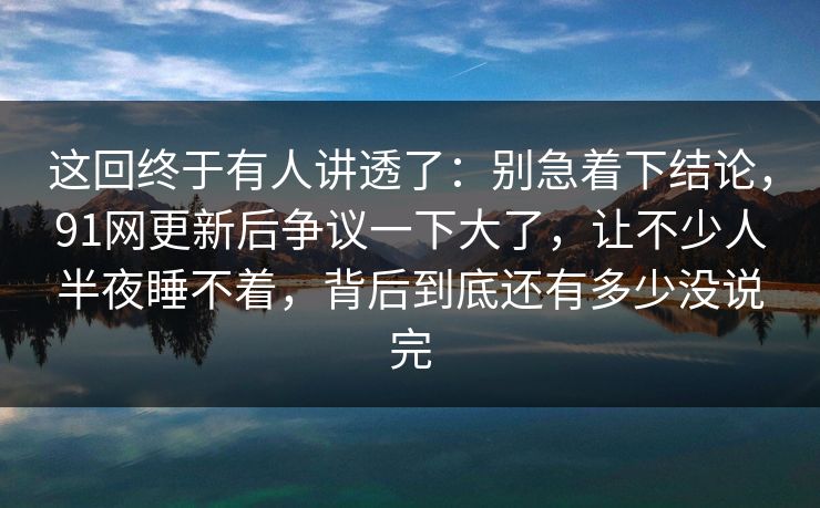 这回终于有人讲透了：别急着下结论，91网更新后争议一下大了，让不少人半夜睡不着，背后到底还有多少没说完